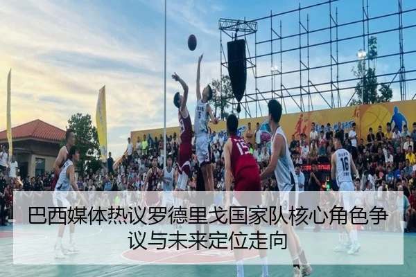 巴西媒体热议罗德里戈国家队核心角色争议与未来定位走向（kaiyun）
